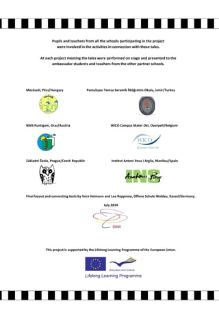 Pupils and teachers from all the schools participating in the project 
were involved in the activities in connection with these tales. 
At each project meeting the tales were performed on stage and presented to the 
ambassador students and teachers from the other partner schools. 
Mezöszél, Pécs/Hungary Pamukyazı Tamsa Seramik İlköğretim Okulu, Izmir/Turkey 
NMS Puntigam, Graz/Austria WICO Campus Mater Dei, Overpelt/Belgium 
Základní Škola, Prague/Czech Republic Institut Antoni Pous i Argila, Manlleu/Spain 
Final layout and connecting texts by Vera Heimann and Lea Reppnow, Offene Schule Waldau, Kassel/Germany. 
July 2014 
This project is supported by the Lifelong Learning Programme of the European Union. 
