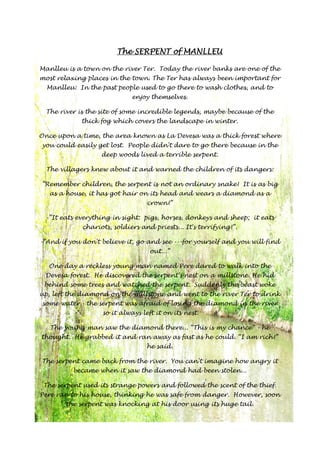 TTTThhhheeee SSSSEEEERRRRPPPPEEEENNNNTTTT ooooffff MMMMAAAANNNNLLLLLLLLEEEEUUUU 
Manlleu is a town on the river Ter. Today the river banks are one of the 
most relaxing places in the town. The Ter has always been important for 
Manlleu: In the past people used to go there to wash clothes, and to 
enjoy themselves. 
The river is the site of some incredible legends, maybe because of the 
thick fog which covers the landscape in winter. 
Once upon a time, the area known as La Devesa was a thick forest where 
you could easily get lost. People didn't dare to go there because in the 
deep woods lived a terrible serpent. 
The villagers knew about it and warned the children of its dangers: 
”Remember children, the serpent is not an ordinary snake! It is as big 
as a house, it has got hair on its head and wears a diamond as a 
crown!” 
-”It eats everything in sight: pigs, horses, donkeys and sheep; it eats 
chariots, soldiers and priests... It's terrifying!”. 
-”And if you don't believe it, go and see ---for yourself and you will find 
out...” 
One day a reckless young man named Pere dared to walk into the 
Devesa forest. He discovered the serpent's nest on a millstone. He hid 
behind some trees and watched the serpent. Suddenly the beast woke 
up, left the diamond on the millstone and went to the river Ter to drink 
some water - the serpent was afraid of losing the diamond in the river 
so it always left it on its nest. 
The young man saw the diamond there... “This is my chance” - he 
thought. He grabbed it and ran away as fast as he could. “I am rich!” 
he said. 
The serpent came back from the river. You can't imagine how angry it 
became when it saw the diamond had been stolen... 
The serpent used its strange powers and followed the scent of the thief. 
Pere ran to his house, thinking he was safe from danger. However, soon 
the serpent was knocking at his door using its huge tail. 
 