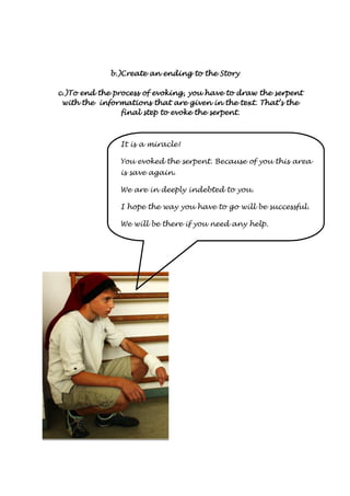 b.)Create bbb...)))CCCrrreeeaaattteee aaaannnn eeeennnnddddiiiinnnngggg ttttoooo tttthhhheeee SSSSttttoooorrrryyyy 
cccc....))))TTTToooo eeeennnndddd tttthhhheeee pppprrrroooocccceeeessssssss ooooffff eeeevvvvooookkkkiiiinnnngggg,,,, yyyyoooouuuu hhhhaaaavvvveeee ttttoooo ddddrrrraaaawwww tttthhhheeee sssseeeerrrrppppeeeennnntttt 
wwwwiiiitttthhhh tttthhhheeee iiiinnnnffffoooorrrrmmmmaaaattttiiiioooonnnnssss tttthhhhaaaatttt aaaarrrreeee ggggiiiivvvveeeennnn iiiinnnn tttthhhheeee tttteeeexxxxtttt.... TTTThhhhaaaatttt’’’’ssss tttthhhheeee 
ffffiiiinnnnaaaallll sssstttteeeepppp ttttoooo eeeevvvvooookkkkeeee tttthhhheeee sssseeeerrrrppppeeeennnntttt. 
It is a miracle! 
You evoked the serpent. Because of you this area 
is save again. 
We are in deeply indebted to you. 
I hope the way you have to go will be successful. 
We will be there if you need any help. 
 