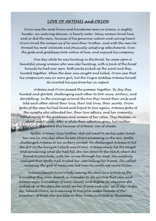 LOVE OF LLLOOOVVVEEE OOOFFF AAAARRRRTTTTEEEEMMMMIIIISSSS aaaannnndddd OOOORRRRIIIIOOOONNNN 
Orion was the most brave and handsome man in Greece, a mighty 
hunter, an untiring dancer, a hearty eater. Many women loved him, 
and so did the men, because of his generous nature and caring heart. 
Orion loved the women as if he were their brother, and with the men he 
formed his most intimate and physically satisfying attachments. Even 
the gods and goddesses took notice of him, and enjoyed his company. 
One day while he was hunting in the forest, he came upon a 
beautiful young woman who was also hunting, with a pack of the finest 
hounds he had ever seen. Both packs picked up the scent and they 
hunted together. When the deer was caught and killed, Orion saw that 
his companion was no more girl, but the Virgin Goddess Artemis herself. 
He averted his eyes from her in respect. 
Artemis and Orion passed the summer together. By day they 
hunted and sported, challenging each other to foot races, archery, and 
storytelling. In the evenings around the fire they bared their souls and 
told each other about their lives, their lost loves, their secrets. Orion 
spoke of the men he had loved and hoped to love again. Artemis spoke of 
the nymphs who attended her, their love affairs, and her romantic 
attachments to the goddesses and women of her cities. They became, in 
short, fast friends. After a while their affection grew, but neither 
admitted this because of Artemis' vow of chaste. 
Apollo, Artemis' twin brother, did not want to see his sister break 
her vow.So, one day when he saw Orion swimming in the sea, Apollo 
challenged Artemis to an archery contest. He challenged Artemis to hit 
the dot on the horizon (which was Orion). Artemis easily hit the target, 
and wondering what she had hit, she ran down to the beach where she 
found Orion's body, with her arrow through his chest. She suddenly 
realized that Apollo had tricked her into killing her friend. She called 
Asclepius, the god of medicine, but even he could not revive Orion. 
Artemis placed Orion's body among the stars as a tribute to the 
friendship they once shared, a reminder to all mortals that men and 
women enjoy friendships of every variety and degree .So whenever she 
looked up at the stars she could see her friend and also set it also in the 
sky, behind Orion, as a warning to everyone under heaven of the 
treachery of those who are false to their lovers and false to themselves. 
 