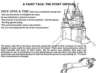 A FAIRY TALE: THE STORY UNFOLDS
ONcE UpON A TImE there was a handsome young man
who was the prince in a kingdom far away.
He was looking for a princess to marry.
“She must be a real princess in all her qualities”, said the Queen.
The King agreed saying,
“She must be beautiful, clever and sensitive.
Yes, it is very important for her to be a true princess”.
The prince rode off on his horse and went around the world to find a princess to marry. He
stopped in every castle he came across on his travels. There were many princesses, some of
them beautiful and some of them clever. But he wasn’t sure whether they were real
princesses or not. A real princess is a very special person, and one who is not easy to find. He
came home sad and lonely because he had not found the person he was looking for. “I’ll never
find a real princess he thought.
 