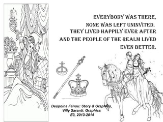 EvErybody was thErE,
nonE was lEft uninvitEd.
thEy livEd happily EvEr aftEr
and thE pEoplE of thE rEalm livEd
EvEn bEttEr.
Despoina Fanou: Story & Graphics,
Villy Saranti: Graphics
E3, 2013-2014
 