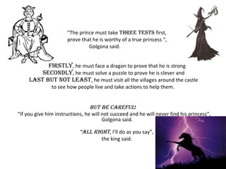“The prince must take THREE TESTS first,
prove that he is worthy of a true princess “,
Golgona said.
FIRSTLY, he must face a dragon to prove that he is strong
SEcONDLY, he must solve a puzzle to prove he is clever and
LAST bUT NOT LEAST, he must visit all the villages around the castle
to see how people live and take actions to help them.
bUT bE cAREFUL!
“If you give him instructions, he will not succeed and he will never find his princess”,
Golgona said.
“ALL RIgHT, I’ll do as you say”,
the king said.
 