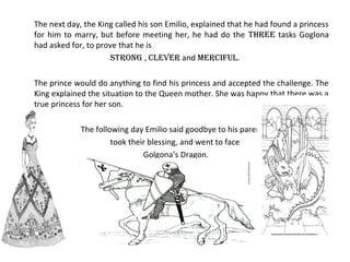 The next day, the King called his son Emilio, explained that he had found a princess
for him to marry, but before meeting her, he had do the three tasks Goglona
had asked for, to prove that he is
strong , clever and merciful.
The prince would do anything to find his princess and accepted the challenge. The
King explained the situation to the Queen mother. She was happy that there was a
true princess for her son.
The following day Emilio said goodbye to his parents,
took their blessing, and went to face
Golgona’s Dragon.
 