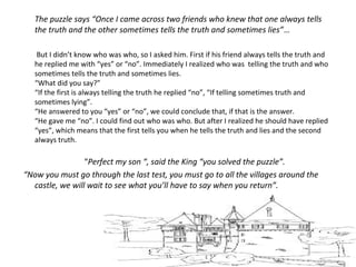 The puzzle says “Once I came across two friends who knew that one always tells
the truth and the other sometimes tells the truth and sometimes lies”…
But I didn’t know who was who, so I asked him. First if his friend always tells the truth and
he replied me with “yes” or “no”. Immediately I realized who was telling the truth and who
sometimes tells the truth and sometimes lies.
“What did you say?”
“If the first is always telling the truth he replied “no”, “If telling sometimes truth and
sometimes lying”.
“He answered to you “yes” or “no”, we could conclude that, if that is the answer.
“He gave me “no”. I could find out who was who. But after I realized he should have replied
“yes”, which means that the first tells you when he tells the truth and lies and the second
always truth.
“Perfect my son “, said the King “you solved the puzzle”.
“Now you must go through the last test, you must go to all the villages around the
castle, we will wait to see what you’ll have to say when you return”.
 