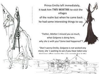 Prince Emilio left immediately,
it took him two months to visit the
villages
of the realm but when he came back
he had some interesting things to say.
“Father, Mother I missed you so much,
what Golgona is doing here,
why she is with you? Some bad happened”?
“Don’t worry Emilio, Golgona is not wicked any
more; she ‘s waiting to see if you have taken any
decisions after seeing the way people live in the
villages”, said the King”.
 