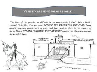 “The lives of the people are difficult in the countryside Father”. Prince Emilio
started :“I decided that we must reduce the taxes for the poor. Every
month necessary goods, such as drugs and food must be given to the poorest of
them. Also a strong fortress must be built around the villages to protect
the people’s lives.
we must care more for our people!!!
 