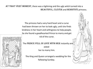 at that very moment, there was a lightning and the ugly witch turned into a
beautiful, clever and sensitive princess.
The princess had a very hard heart and a curse
had been thrown on her to look ugly, until she finds
kindness in her heart and willingness to help people.
So she found a goodhearted Prince to marry and get
rid of the curse.
The prince fell in love with her instantly and
asked
her to marry him.
The King and Queen arranged a wedding for the
following Sunday.
 