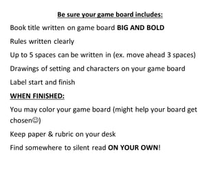 Be sure your game board includes: 
Book title written on game board BIG AND BOLD 
Rules written clearly 
Up to 5 spaces can be written in (ex. move ahead 3 spaces) 
Drawings of setting and characters on your game board 
Label start and finish 
WHEN FINISHED: 
You may color your game board (might help your board get 
chosen) 
Keep paper & rubric on your desk 
Find somewhere to silent read ON YOUR OWN! 
