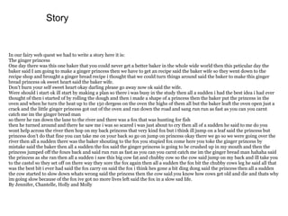 Story


In our fairy web quest we had to write a story here it is:
The ginger princess
One day there was this one baker that you could never get a better baker in the whole wide world then this peticular day the
baker said I am going to make a ginger princess then we have to get an recipe said the baker wife so they went down to the
recipe shop and brought a ginger bread recipe i thought that we could turn things around said the baker to make this ginger
bread princess ok sweet heart said the baker wife.
Don’t burn your self sweet heart okay darling please go away now ok said the wife.
Were should i start ok ill start by making a plan so there i was busy in the study then all a sudden i had the best idea i had ever
thought of then i started of by rolling the dough and then i made a shape of a princess then the baker put the princess in the
oven and when he turn the heat up to the 150 dergess on the oven the highs of them all but the baker leaft the oven open just a
crack and the little ginger princess got out of the oven and ran down the road and sang run run as fast as you can you carnt
catch me im the ginger bread man
so there he ran down the lane to the river and there was a fox that was hunting for fish
then he turned around and there he saw me i was so scared i was just about to cry then all of a sudden he said to me do you
wont help across the river then hop on my back princess that very kind fox but i think ill jump on a leaf said the princess but
princess don’t do that fine you can take me on your back so go on jump on princess okay there we go so we were going over the
river then all a sudden there was the baker shouting to the fox you stupied fox come here you toke the ginger princess by
mistake said the baker then all a sudden the fox said the ginger princess is going to be crushed up in my mouth and then the
princess jumped off the foxes back and said run run as fast as you can you carnt catch me im the ginger bread man hahaha said
the princess as she ran then all a sudden i saw this big cow fat and chubby cow so the cow said jump on my back and ill take you
to the castel so they set off on there way they sore the fox again then all a sudden the fox bit the chubby cows leg he said all that
was the best bit i ever had said the fox carry on said the fox i think hes gone a bit ding dong said the princess then all a sudden
the cow started to slow down whats wrong said the princess then the cow said you know how cows get old and die and thats why
im going slow because of the fox ive got no more lives left said the fox in a slow sad life.
By Jennifer, Chantelle, Holly and Molly
 