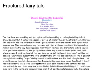 Fractured fairy tale

                                 Sleeping Beauty And The Big Surprise
                                              Characters:
                                     Sleeping beauty
                                             Ugly duckling
                                           The wicked witch
                                       The evil ginger bread man
                                         The three little bears


One day there was a duckling, not just a plain old boring duckling, a really ugly duckling in fact.
It was so small that it looked like a speck of dirt , a lot smaller then all the others in fact. One very
fine day there was this evil witch she wasn’t just a plain evil witch she was the most ugliest witch
you ever saw. Then one spring morning there was a girl just sitting on the side of the bank asleep,
then all a sudden the ugly duckling passed the little girl he stood on a sharp stone and did a quick
little quack that woke her up, she got up and ran all the way to the castle and yelled “Dad , Dad
where are you, I need you to catch this ugly duck for me so I can keep it in my room” but then her
dad said  “your insane” suddenly the little girl started to cry” Her dad was in shock” fine ill go catch
that ugly little duckling for you” darling then all a sudden there was this tiny little ugly there i ran
straight away up the stairs to my room then I was wrighting down some names I could call it then I
had this wonderful idea I could call it spotty then I ran down the stairs and went and told dad
but  suddenly he said i don’t know how to put this but I don’t think we should keep it. It could cause
some harm to the castle, and because it is so small it will go into small places and make the waiters
 