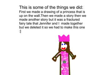 This is some of the things we did:
First we made a drawing of a princess that is
up on the wall.Then we made a story then we
made another story but it was a fractured
fairy tale that Jennifer and I made together
but we deleted it so we had to make this one
:]
 