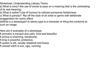 Worksheet: Understanding Literary Terms
a) What is irony?-the use of words to pass on a meaning that is the contrasting
of its real meaning.
b) What is satire?-Use of humour to criticize someones foolishness.
c) What is parody?- Rip off the style of an artist or genre with deliberate
exaggeration for comic effect.
d)What is a stereotype?-A stereo type is a character or thing the conforms to
such an image.

Here are 5 examples of a stereotype.
A princess is tranquil and calm, kind and beautiful.
A prince is charming, handsome,.
A king is powerful, protective.
A queen is old, usually skeptical and bossy
A wicked witch is evil, ugly, cunning.
 