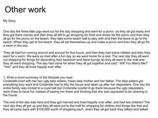 Other work
My Story


One day the three little pigs went out for the day shopping and went for a picnic. so they all got ready and
they got there money and then they all left to go shopping for food and drinks for the picnic and then they
all go for the picnic on the beach, they take some beach ball to play with and then the leave to go to the
beach. When they get to the beach, they all set themselves up and make a picnic and then they all go for
a swim in the sea.

They all had fun running around and around for five hours, and then they had some nibbles and then they
went for s swim. We were so tired after a fun day so we went home for a rest. The next day they all went
out shopping for things for decorating their bedroom and there lounge so they all went to the mall and
they all went shopping. The day had come for when they all got together and said “ Will You Marry Me?”
“Yes!” and they all lived happily ever after.


1. Write a short summary of the fairytale you read.
Cinderella lived with her two ugly step sisters, mean step mother and her father. The step sisters got
everything they want and Cinderella had to tidy the house and clean up after her stepsisters. One day the
entire family was invited to a royal ball but Cinderella coulde’nt go there because the ugly stepsisters
were there to have fun instead of seeing her there and thinking that she was sepossed to be cleaning in
the house.

The end of the day was here and they got married and lived happily ever after, and had two children! The
next day they all got up and they all went out to the mall for shopping for clothes and things like that and
they all came back with $100,000 worth of shopping each, when they all got back they talked and talked
 