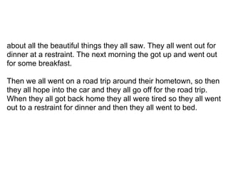 about all the beautiful things they all saw. They all went out for
dinner at a restraint. The next morning the got up and went out
for some breakfast.

Then we all went on a road trip around their hometown, so then
they all hope into the car and they all go off for the road trip.
When they all got back home they all were tired so they all went
out to a restraint for dinner and then they all went to bed.
 