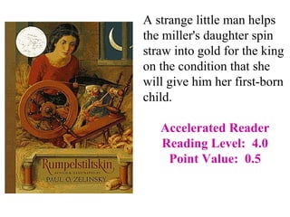 A strange little man helps
the miller's daughter spin
straw into gold for the king
on the condition that she
will give him her first-born
child.

   Accelerated Reader
   Reading Level: 4.0
    Point Value: 0.5
 