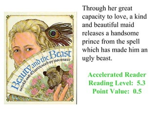 Through her great
capacity to love, a kind
and beautiful maid
releases a handsome
prince from the spell
which has made him an
ugly beast.

  Accelerated Reader
  Reading Level: 5.3
   Point Value: 0.5
 