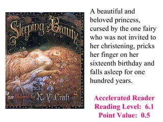 A beautiful and
beloved princess,
cursed by the one fairy
who was not invited to
her christening, pricks
her finger on her
sixteenth birthday and
falls asleep for one
hundred years.

 Accelerated Reader
 Reading Level: 6.1
  Point Value: 0.5
 
