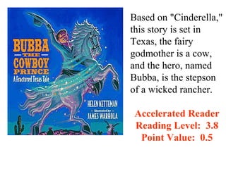Based on "Cinderella,"
this story is set in
Texas, the fairy
godmother is a cow,
and the hero, named
Bubba, is the stepson
of a wicked rancher.

 Accelerated Reader
 Reading Level: 3.8
  Point Value: 0.5
 