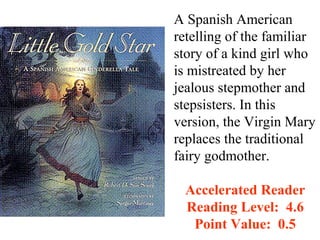 A Spanish American
retelling of the familiar
story of a kind girl who
is mistreated by her
jealous stepmother and
stepsisters. In this
version, the Virgin Mary
replaces the traditional
fairy godmother.

  Accelerated Reader
  Reading Level: 4.6
   Point Value: 0.5
 