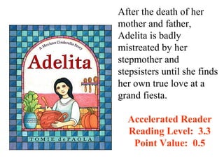 After the death of her
mother and father,
Adelita is badly
mistreated by her
stepmother and
stepsisters until she finds
her own true love at a
grand fiesta.

  Accelerated Reader
  Reading Level: 3.3
   Point Value: 0.5
 
