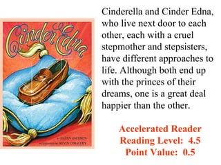 Cinderella and Cinder Edna,
who live next door to each
other, each with a cruel
stepmother and stepsisters,
have different approaches to
life. Although both end up
with the princes of their
dreams, one is a great deal
happier than the other.

    Accelerated Reader
    Reading Level: 4.5
     Point Value: 0.5
 