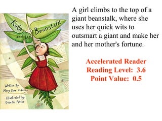 A girl climbs to the top of a
giant beanstalk, where she
uses her quick wits to
outsmart a giant and make her
and her mother's fortune.

    Accelerated Reader
    Reading Level: 3.6
     Point Value: 0.5
 