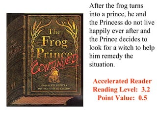 After the frog turns
into a prince, he and
the Princess do not live
happily ever after and
the Prince decides to
look for a witch to help
him remedy the
situation.

 Accelerated Reader
 Reading Level: 3.2
  Point Value: 0.5
 