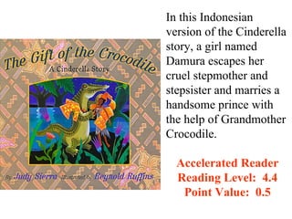 In this Indonesian
version of the Cinderella
story, a girl named
Damura escapes her
cruel stepmother and
stepsister and marries a
handsome prince with
the help of Grandmother
Crocodile.

  Accelerated Reader
  Reading Level: 4.4
   Point Value: 0.5
 