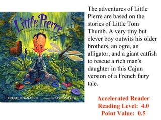The adventures of Little
Pierre are based on the
stories of Little Tom
Thumb. A very tiny but
clever boy outwits his older
brothers, an ogre, an
alligator, and a giant catfish
to rescue a rich man's
daughter in this Cajun
version of a French fairy
tale.

    Accelerated Reader
    Reading Level: 4.0
     Point Value: 0.5
 
