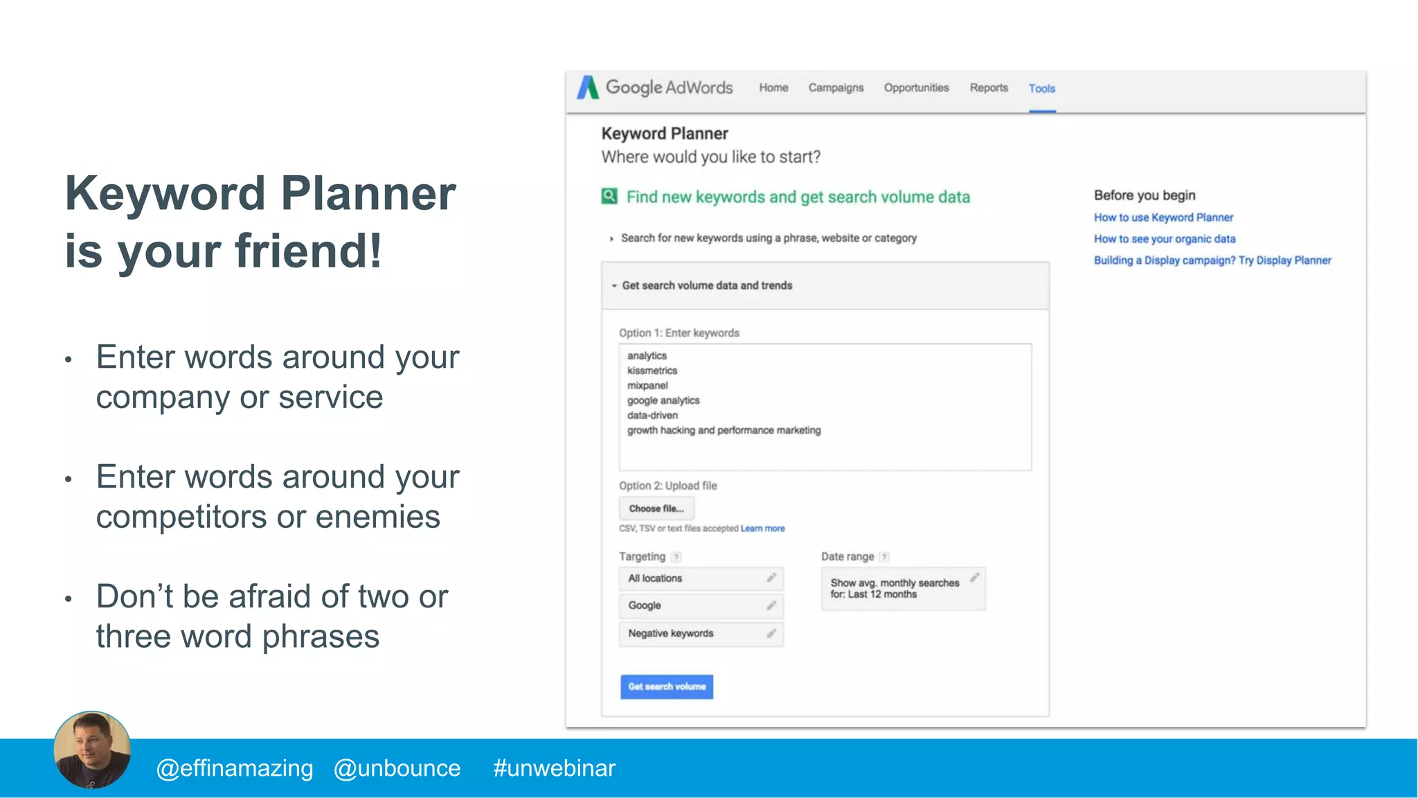 Keyword Planner
is your friend!
• Enter words around your
company or service
• Enter words around your
competitors or enemies
• Don’t be afraid of two or
three word phrases
@effinamazing @unbounce #unwebinar
 