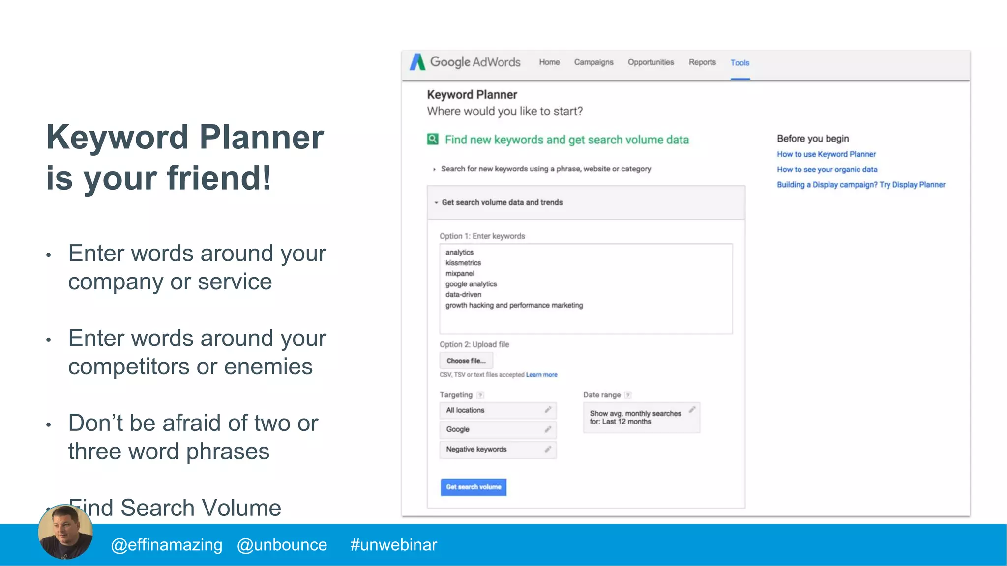 Keyword Planner
is your friend!
• Enter words around your
company or service
• Enter words around your
competitors or enemies
• Don’t be afraid of two or
three word phrases
• Find Search Volume
@effinamazing @unbounce #unwebinar
 