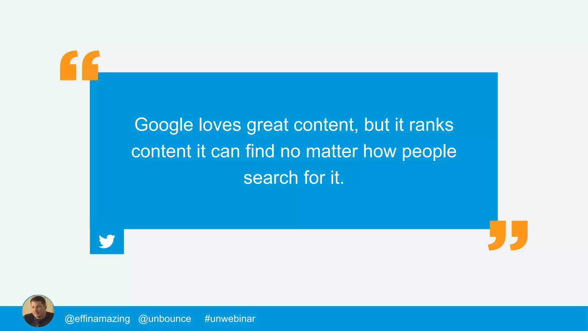 @mackfogelson @unbounce #unwebinar
Google loves great content, but it ranks
content it can find no matter how people
search for it.
@chrisgoward @unbounce #unwebinar@supahstef @unbounce #unwebinar@MPatterson22 @unbounce #unwebinar@morys @unbounce #unwebinar@mackfogelson @unbounce #unwebinar@chrisgoward @unbounce #unwebinar@supahstef @unbounce #unwebinar@MPatterson22 @unbounce #unwebinar@morys @unbounce #unwebinar@morys @unbounce #unwebinar@mackfogelson @unbounce #unwebinar@chrisgoward @unbounce #unwebinar@supahstef @unbounce #unwebinar@JohnathanDane @unbounce #unwebinar@MPatterson22 @unbounce #unwebinar@morys @unbounce #unwebinar@mackfogelson @unbounce #unwebinar@chrisgoward @unbounce #unwebinar@supahstef @unbounce #unwebinar@MPatterson22 @unbounce #unwebinar@morys @unbounce #unwebinar@morys @unbounce #unwebinar@mackfogelson @unbounce #unwebinar@chrisgoward @unbounce #unwebinar@supahstef @unbounce #unwebinar@effinamazing @unbounce #unwebinar
 