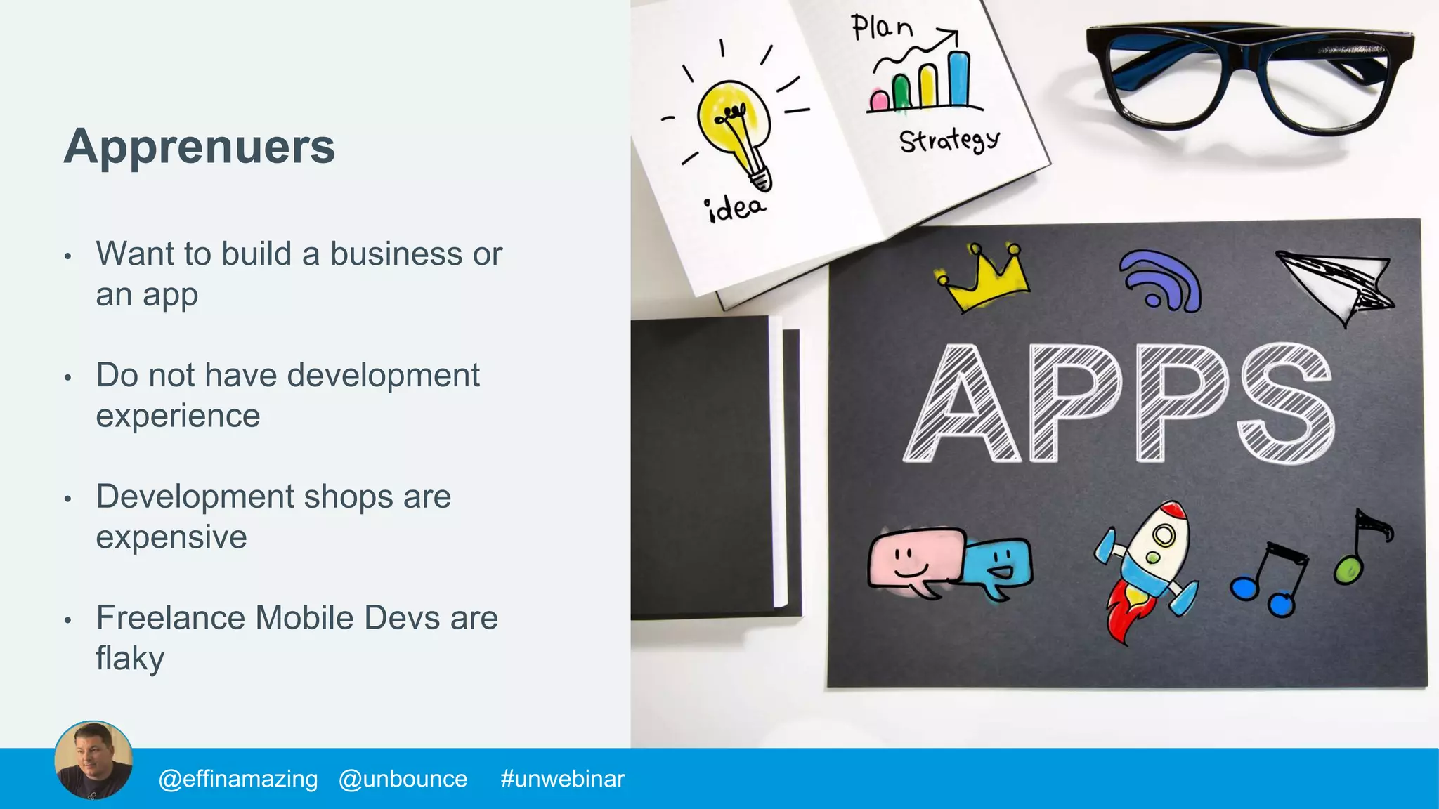 @morys @unbounce #unwebinar@mackfogelson @unbounce #unwebinar@chrisgoward @unbounce #unwebinar@supahstef @unbounce #unwebinar@MPatterson22 @unbounce #unwebinar@morys @unbounce #unwebinar@morys @unbounce #unwebinar@mackfogelson @unbounce #unwebinar@chrisgoward @unbounce #unwebinar@supahstef @unbounce #unwebinar@JohnathanDane @unbounce #unwebinar@MPatterson22 @unbounce #unwebinar@morys @unbounce #unwebinar@mackfogelson @unbounce #unwebinar@chrisgoward @unbounce #unwebinar@supahstef @unbounce #unwebinar@MPatterson22 @unbounce #unwebinar@morys @unbounce #unwebinar@morys @unbounce #unwebinar@mackfogelson @unbounce #unwebinar@chrisgoward @unbounce #unwebinar@supahstef @unbounce #unwebinar@effinamazing @unbounce #unwebinar
Apprenuers
• Want to build a business or
an app
• Do not have development
experience
• Development shops are
expensive
• Freelance Mobile Devs are
flaky
 