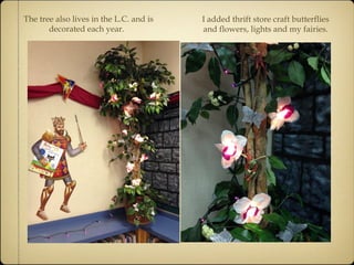 The tree also lives in the L.C. and is 
decorated each year. 
I added thrift store craft butterflies 
and flowers, lights and my fairies. 
 