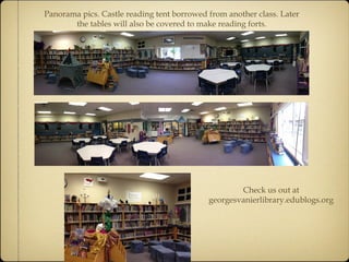Panorama pics. Castle reading tent borrowed from another class. Later 
the tables will also be covered to make reading forts. 
Check us out at 
georgesvanierlibrary.edublogs.org 
