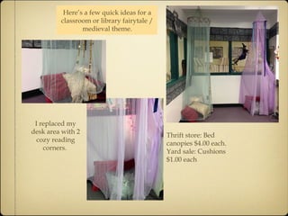Thrift store: Bed 
canopies $4.00 each. 
Yard sale: Cushions 
$1.00 each 
Here’s a few quick ideas for a 
classroom or library fairytale / 
medieval theme. 
I replaced my 
desk area with 2 
cozy reading 
corners. 
 