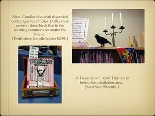 Metal Candlesticks with discarded 
book pages for candles. Dollar store 
ravens - these birds live in the 
learning commons no matter the 
theme. 
(Thrift store: Candle holder $2.99. ) 
‘A Treasure of a Book’ This box is 
beside the circulation area. 
(Yard Sale: 50 cents. ) 
 