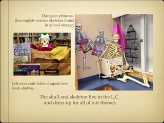 Dungeon princess. 
(Incomplete science skeleton found 
in school storage) 
Left over craft fabric draped over 
book shelves. 
The skull and skeleton live in the L.C. 
and dress up for all of our themes. 
 