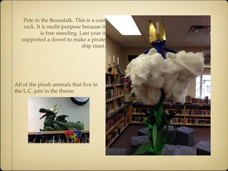 Pete in the Beanstalk. This is a coat 
rack. It is multi-purpose because it 
is free standing. Last year it 
supported a dowel to make a pirate 
ship mast. 
All of the plush animals that live in 
the L.C. join in the theme. 
 