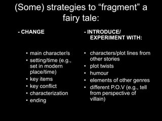 (Some) strategies to “fragment” a
           fairy tale:
- CHANGE                  - INTRODUCE/
                             EXPERIMENT WITH:

  • main character/s      • characters/plot lines from
  • setting/time (e.g.,     other stories
    set in modern         • plot twists
    place/time)           • humour
  • key items             • elements of other genres
  • key conflict          • different P.O.V (e.g., tell
  • characterization        from perspective of
  • ending                  villain)
 
