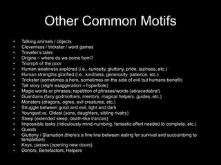Other Common Motifs
•   Talking animals / objects
•   Cleverness / trickster / word games
•   Traveler’s tales
•   Origins ~ where do we come from?
•   Triumph of the poor
•   Human weakness explored (i.e., curiosity, gluttony, pride, laziness, etc.)
•   Human strengths glorified (i.e., kindness, generosity, patience, etc.)
•   Trickster (sometimes a hero, sometimes on the side of evil but humans benefit)
•   Tall story (slight exaggeration – hyperbole)
•   Magic words or phrases; repetition of phrases/words (abracadabra!)
•   Guardians (fairy godmothers, mentors, magical helpers, guides, etc.)
•   Monsters (dragons, ogres, evil creatures, etc.)
•   Struggle between good and evil, light and dark
•   Youngest vs. Oldest (sons, daughters, sibling rivalry)
•   Sleep (extended sleep, death-like trances)
•   Impossible tasks (ridiculously mind-numbing, fantastic effort needed to complete, etc.)
•   Quests
•   Gluttony / Starvation (there’s a fine line between eating for survival and succumbing to
    temptation)
•   Keys, passes (opening new doors)
•   Donors, Benefactors, Helpers
 