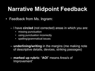 Narrative Midpoint Feedback
• Feedback from Ms. Ingram:

  – I have circled (not corrected) areas in which you are:
     • missing punctuation
     • using punctuation incorrectly
     • spelling/grammatical issues

  – underlining/writing in the margins (me making note
    of descriptive details, devices, striking passages)

  – marked up rubric: “AOI” means Area/s of
    Improvement”
 