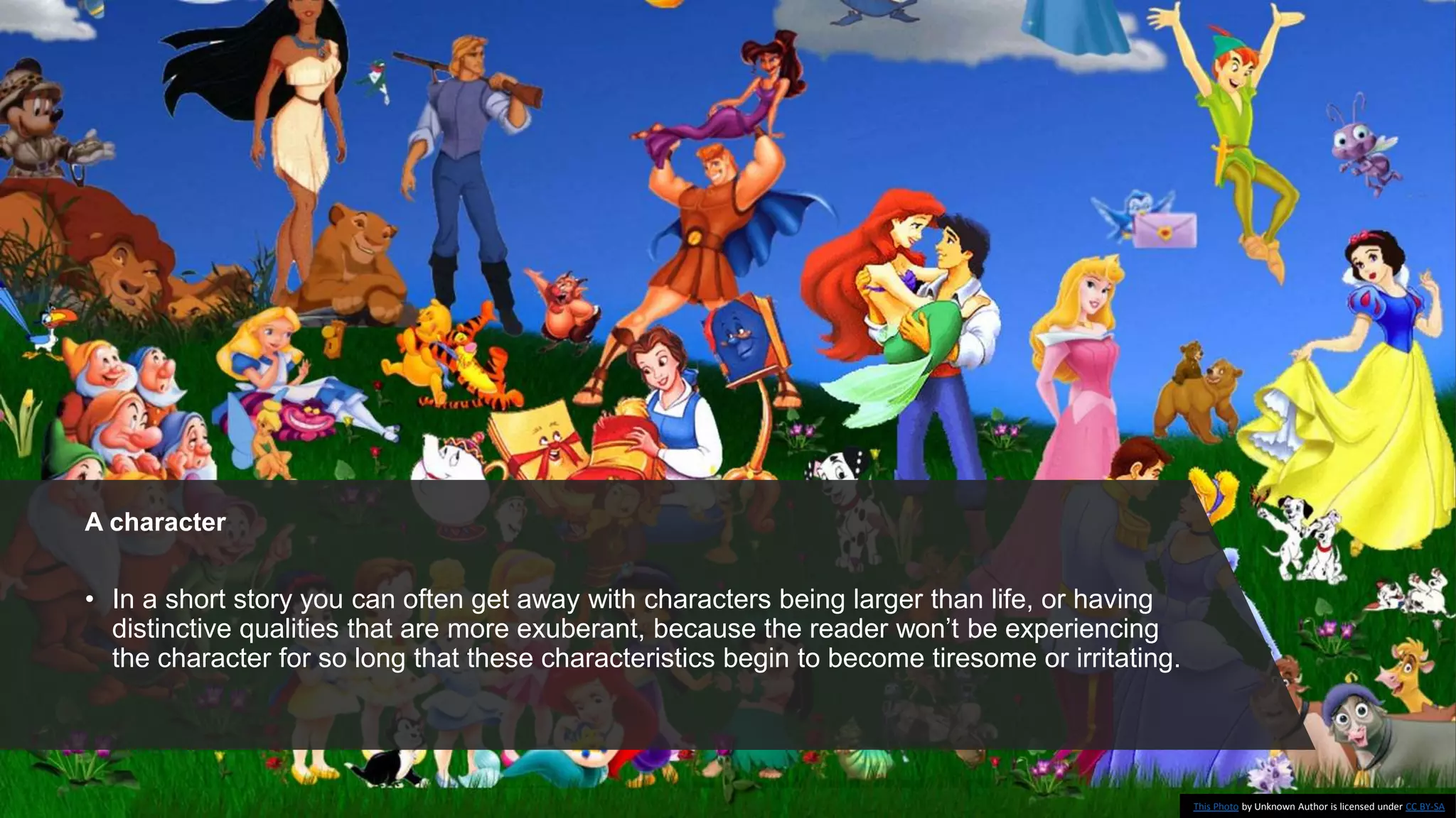 A character
• In a short story you can often get away with characters being larger than life, or having
distinctive qualities that are more exuberant, because the reader won’t be experiencing
the character for so long that these characteristics begin to become tiresome or irritating.
This Photo by Unknown Author is licensed under CC BY-SA
 