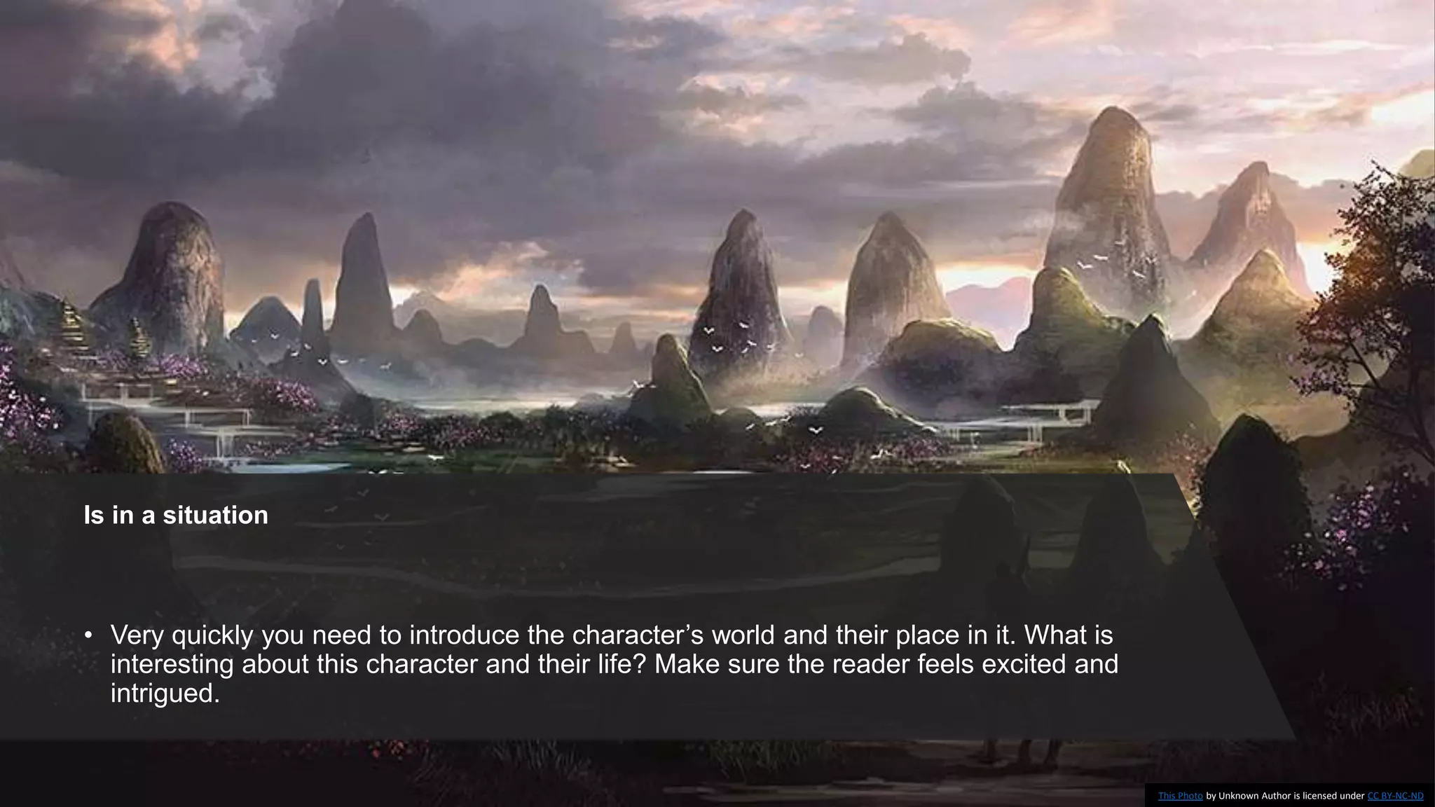 Is in a situation
• Very quickly you need to introduce the character’s world and their place in it. What is
interesting about this character and their life? Make sure the reader feels excited and
intrigued.
This Photo by Unknown Author is licensed under CC BY-NC-ND
 