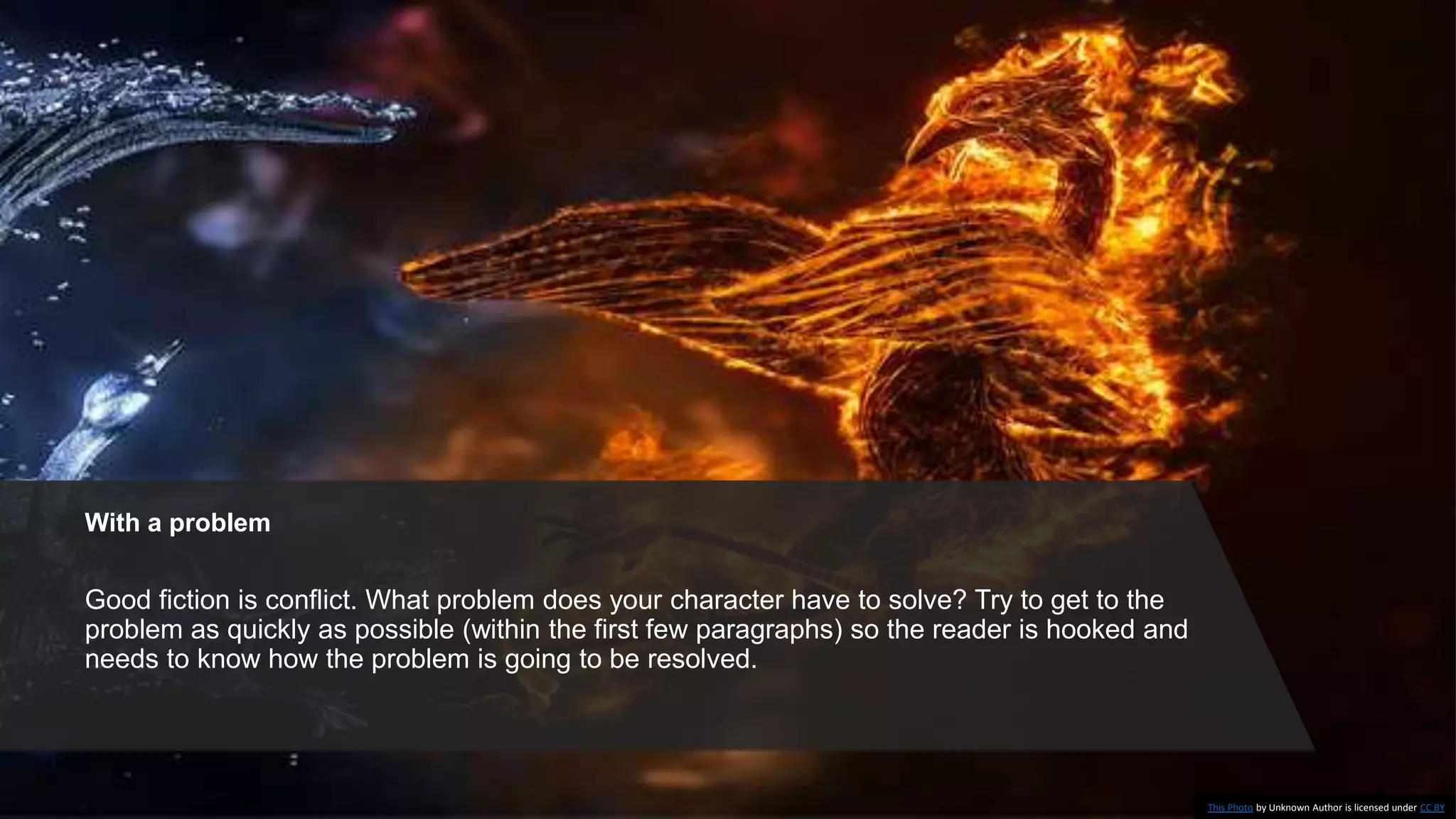 With a problem
Good fiction is conflict. What problem does your character have to solve? Try to get to the
problem as quickly as possible (within the first few paragraphs) so the reader is hooked and
needs to know how the problem is going to be resolved.
This Photo by Unknown Author is licensed under CC BY
 