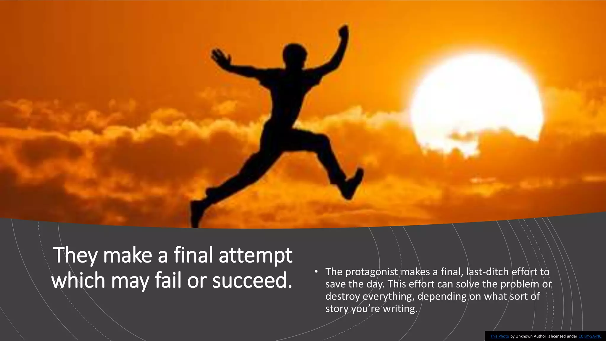 They make a final attempt
which may fail or succeed.
• The protagonist makes a final, last-ditch effort to
save the day. This effort can solve the problem or
destroy everything, depending on what sort of
story you’re writing.
This Photo by Unknown Author is licensed under CC BY-SA-NC
 