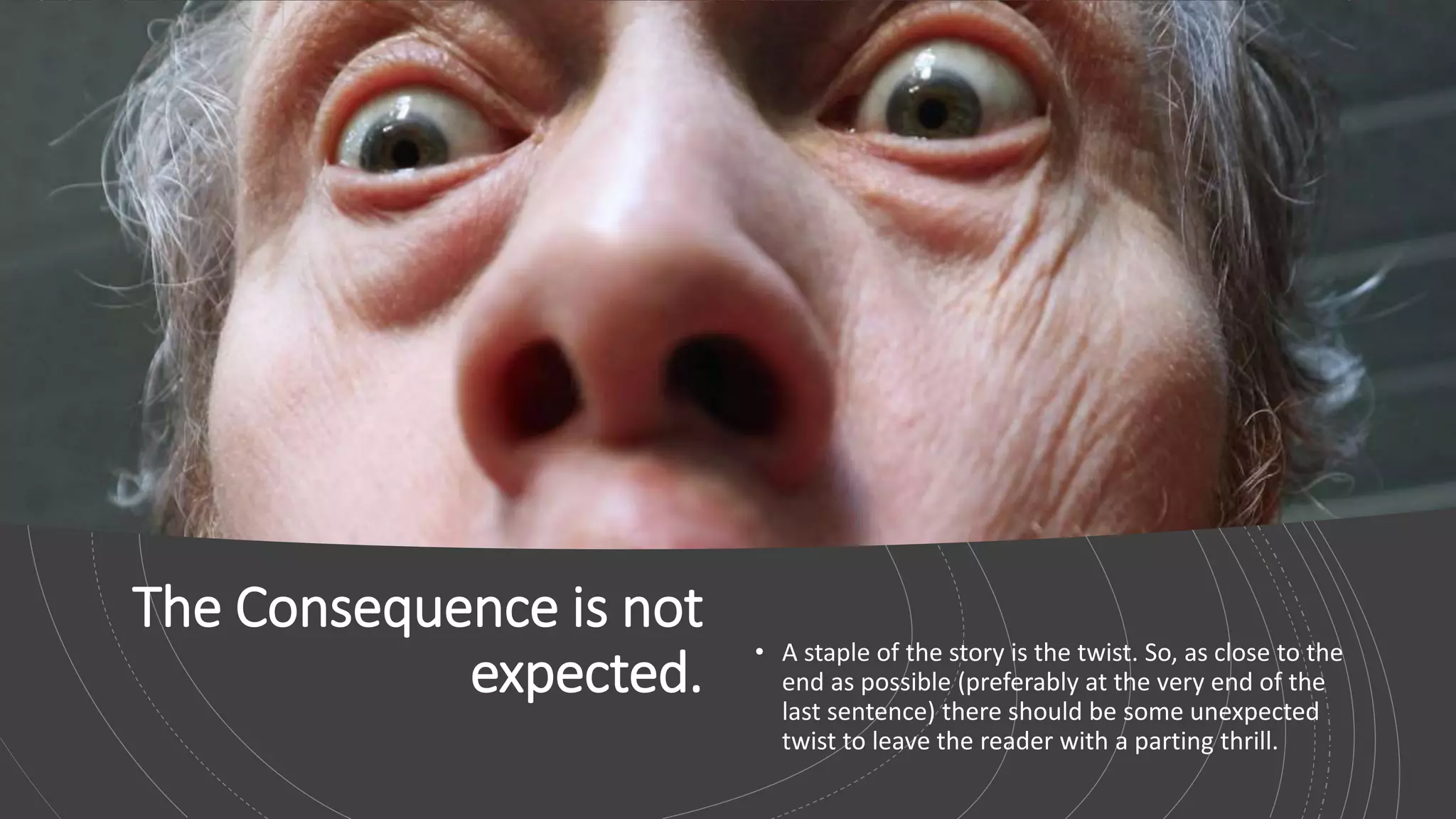 The Consequence is not
expected.
• A staple of the story is the twist. So, as close to the
end as possible (preferably at the very end of the
last sentence) there should be some unexpected
twist to leave the reader with a parting thrill.
 