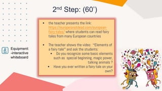 2nd Step: (60’)
Equipment:
-interactive
whiteboard
 the teacher presents the link:
https://europeisnotdead.com/european-
fairy-tales/ where students can read fairy
tales from many European countries
 The teacher shows the video: “Elements of
a fairy tale” and ask the students:
 Do you recognize some basic elements
such as special beginning, magic power,
talking animals ?
 Have you ever written a fairy tale on your
own?
 