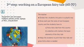 The teacher:
● Divides the students into pairs in a playful way
● Gives each pair the name of one European
country and the students have to
a) find a fairy tale from this country
b) underline with markers the basic
elements of the fairy tale
● Helps the students to print their fairy tale and
gives hints when is needed.
3rd step: working on a European fairy tale (60-70’)
Equipment: pen and paper,
markers, pencils, printer, laptops
or PCs , one per team
 